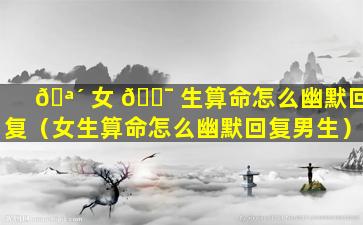 🪴 女 🐯 生算命怎么幽默回复（女生算命怎么幽默回复男生）